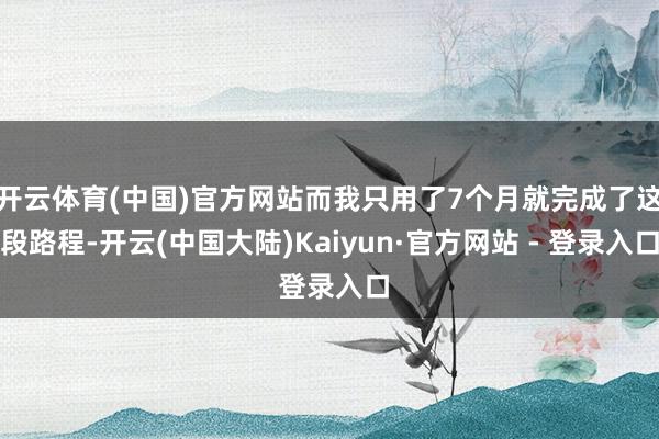 开云体育(中国)官方网站而我只用了7个月就完成了这段路程-开云(中国大陆)Kaiyun·官方网站 - 登录入口