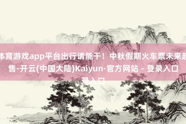体育游戏app平台出行请能干！中秋假期火车票未来起售-开云(中国大陆)Kaiyun·官方网站 - 登录入口