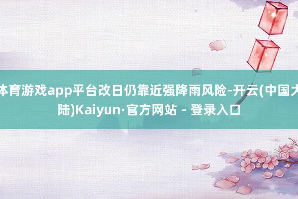 体育游戏app平台改日仍靠近强降雨风险-开云(中国大陆)Kaiyun·官方网站 - 登录入口