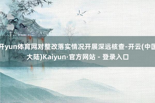 开yun体育网对整改落实情况开展深远核查-开云(中国大陆)Kaiyun·官方网站 - 登录入口