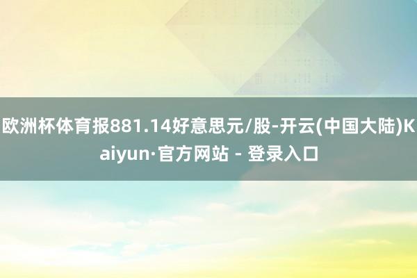 欧洲杯体育报881.14好意思元/股-开云(中国大陆)Kaiyun·官方网站 - 登录入口