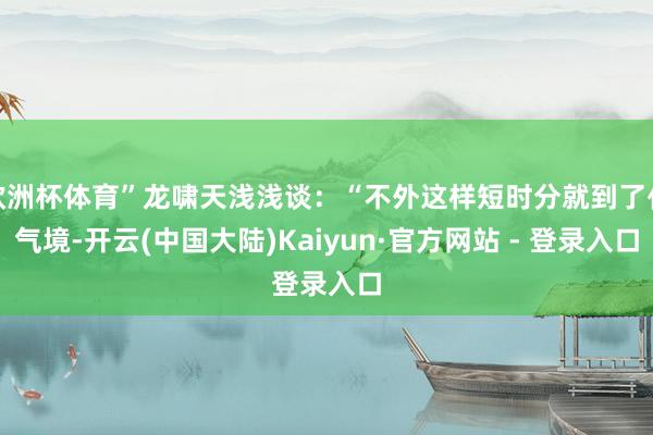 欧洲杯体育”龙啸天浅浅谈：“不外这样短时分就到了化气境-开云(中国大陆)Kaiyun·官方网站 - 登录入口