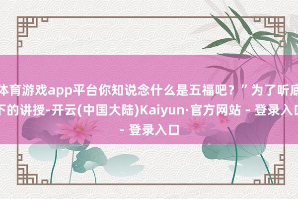 体育游戏app平台你知说念什么是五福吧？”为了听底下的讲授-开云(中国大陆)Kaiyun·官方网站 - 登录入口