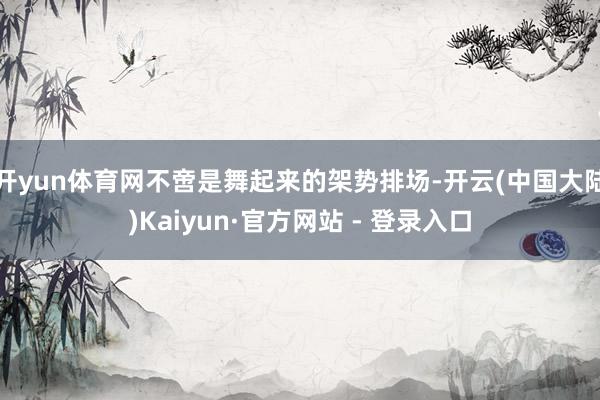 开yun体育网不啻是舞起来的架势排场-开云(中国大陆)Kaiyun·官方网站 - 登录入口