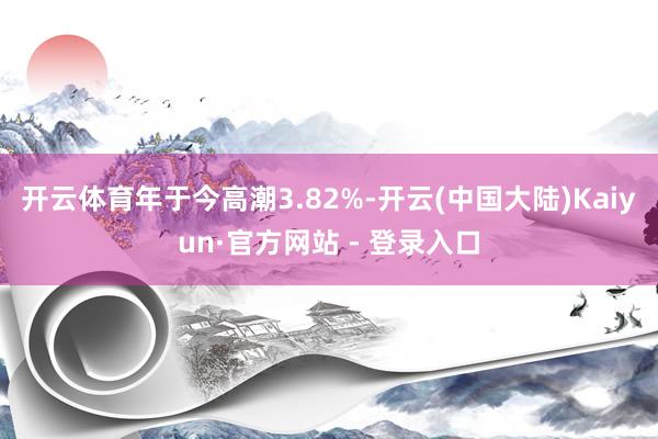 开云体育年于今高潮3.82%-开云(中国大陆)Kaiyun·官方网站 - 登录入口