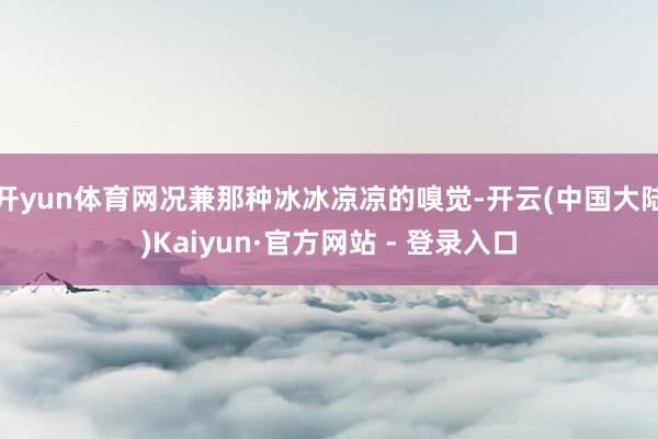 开yun体育网况兼那种冰冰凉凉的嗅觉-开云(中国大陆)Kaiyun·官方网站 - 登录入口