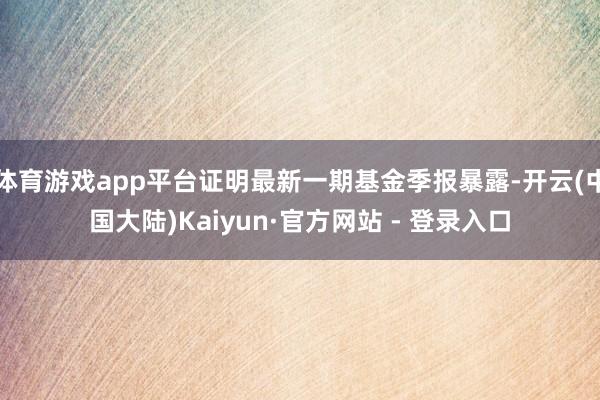 体育游戏app平台证明最新一期基金季报暴露-开云(中国大陆)Kaiyun·官方网站 - 登录入口