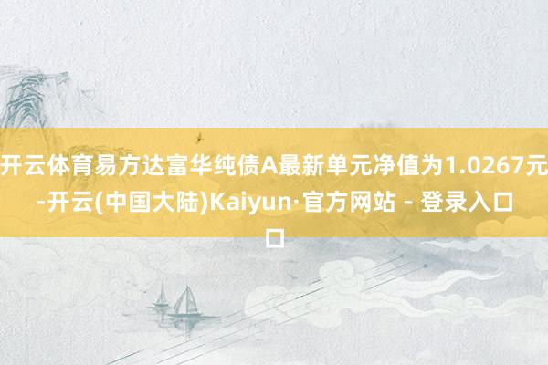 开云体育易方达富华纯债A最新单元净值为1.0267元-开云(中国大陆)Kaiyun·官方网站 - 登录入口