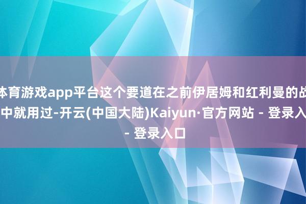 体育游戏app平台这个要道在之前伊居姆和红利曼的战斗中就用过-开云(中国大陆)Kaiyun·官方网站 - 登录入口