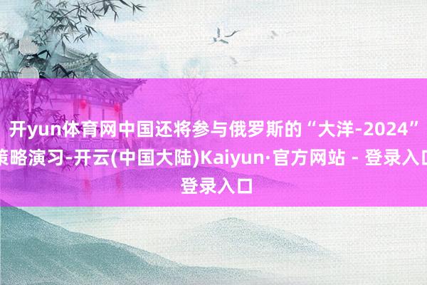 开yun体育网中国还将参与俄罗斯的“大洋-2024”策略演习-开云(中国大陆)Kaiyun·官方网站 - 登录入口