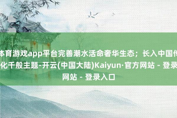 体育游戏app平台完善潮水活命奢华生态；长入中国传统文化千般主题-开云(中国大陆)Kaiyun·官方网站 - 登录入口