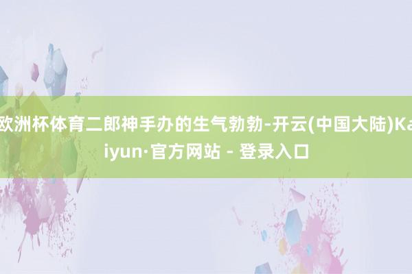欧洲杯体育二郎神手办的生气勃勃-开云(中国大陆)Kaiyun·官方网站 - 登录入口