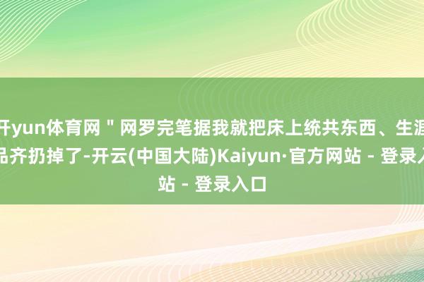 开yun体育网＂网罗完笔据我就把床上统共东西、生涯用品齐扔掉了-开云(中国大陆)Kaiyun·官方网站 - 登录入口