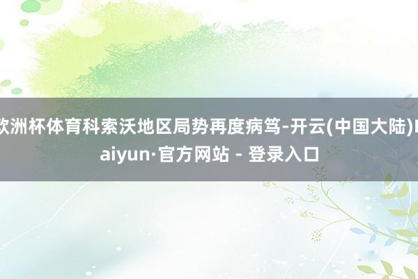 欧洲杯体育科索沃地区局势再度病笃-开云(中国大陆)Kaiyun·官方网站 - 登录入口