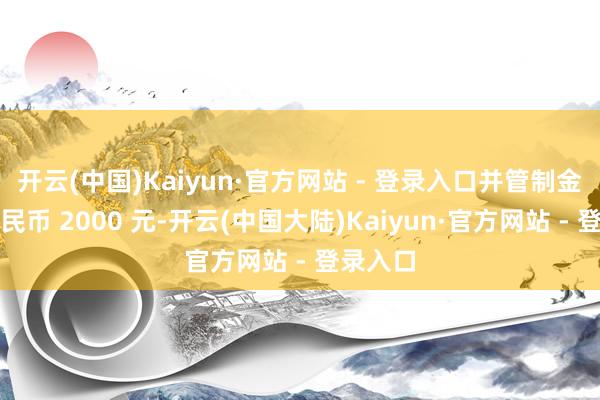 开云(中国)Kaiyun·官方网站 - 登录入口并管制金东谈主民币 2000 元-开云(中国大陆)Kaiyun·官方网站 - 登录入口