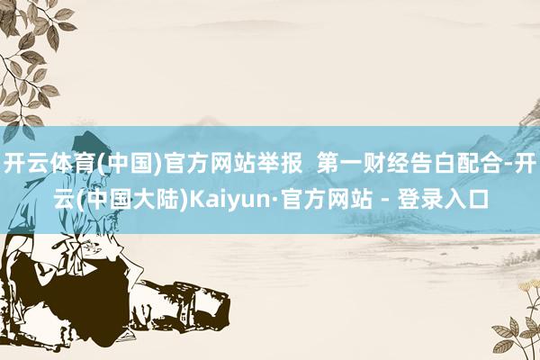 开云体育(中国)官方网站举报  第一财经告白配合-开云(中国大陆)Kaiyun·官方网站 - 登录入口