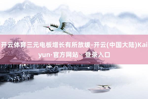 开云体育三元电板增长有所放缓-开云(中国大陆)Kaiyun·官方网站 - 登录入口