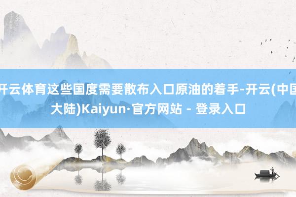 开云体育这些国度需要散布入口原油的着手-开云(中国大陆)Kaiyun·官方网站 - 登录入口