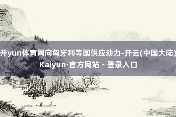 开yun体育网向匈牙利等国供应动力-开云(中国大陆)Kaiyun·官方网站 - 登录入口