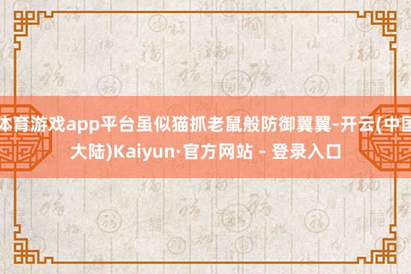 体育游戏app平台虽似猫抓老鼠般防御翼翼-开云(中国大陆)Kaiyun·官方网站 - 登录入口