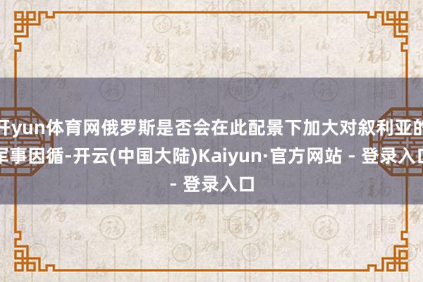 开yun体育网俄罗斯是否会在此配景下加大对叙利亚的军事因循-开云(中国大陆)Kaiyun·官方网站 - 登录入口