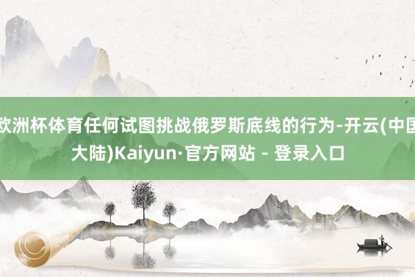 欧洲杯体育任何试图挑战俄罗斯底线的行为-开云(中国大陆)Kaiyun·官方网站 - 登录入口