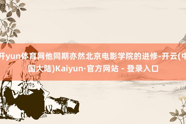 开yun体育网他同期亦然北京电影学院的进修-开云(中国大陆)Kaiyun·官方网站 - 登录入口