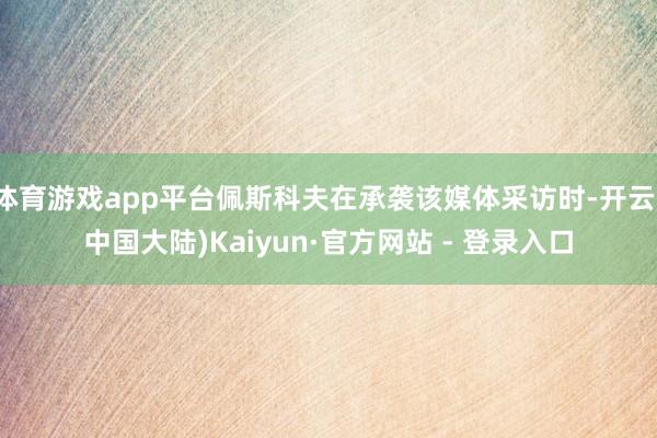 体育游戏app平台佩斯科夫在承袭该媒体采访时-开云(中国大陆)Kaiyun·官方网站 - 登录入口