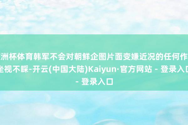 欧洲杯体育韩军不会对朝鲜企图片面变嫌近况的任何作为坐视不睬-开云(中国大陆)Kaiyun·官方网站 - 登录入口
