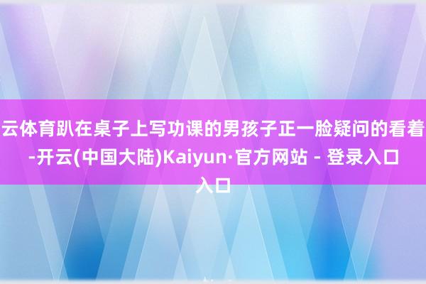 开云体育趴在桌子上写功课的男孩子正一脸疑问的看着她-开云(中国大陆)Kaiyun·官方网站 - 登录入口