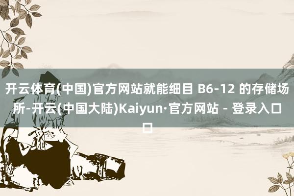 开云体育(中国)官方网站就能细目 B6-12 的存储场所-开云(中国大陆)Kaiyun·官方网站 - 登录入口