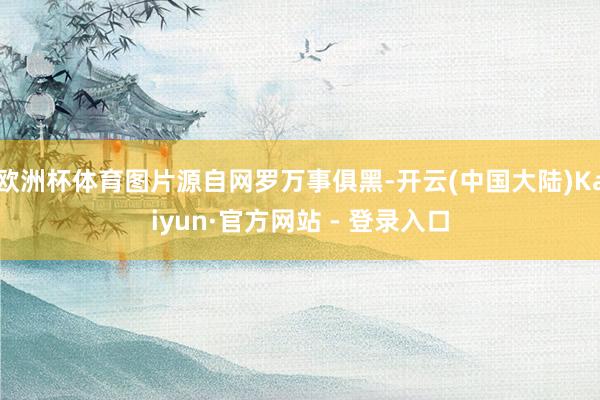 欧洲杯体育图片源自网罗万事俱黑-开云(中国大陆)Kaiyun·官方网站 - 登录入口