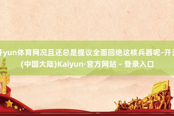 开yun体育网况且还总是提议全面回绝这核兵器呢-开云(中国大陆)Kaiyun·官方网站 - 登录入口