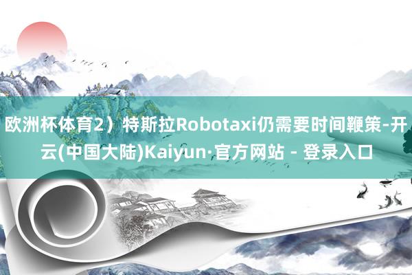 欧洲杯体育2）特斯拉Robotaxi仍需要时间鞭策-开云(中国大陆)Kaiyun·官方网站 - 登录入口