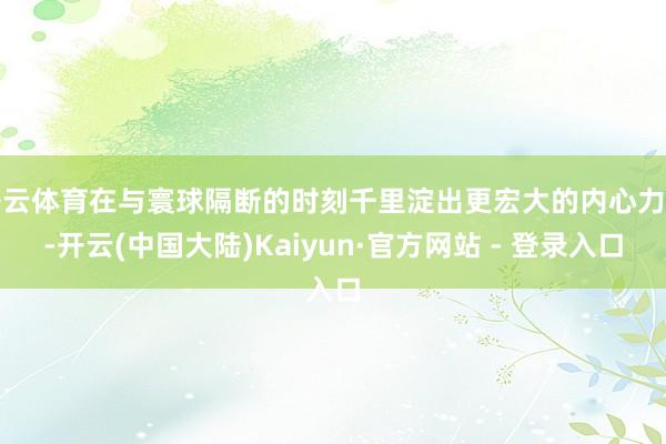 开云体育在与寰球隔断的时刻千里淀出更宏大的内心力量-开云(中国大陆)Kaiyun·官方网站 - 登录入口