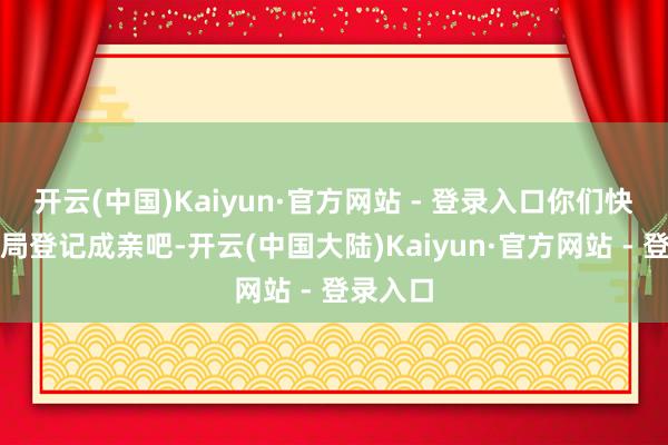 开云(中国)Kaiyun·官方网站 - 登录入口你们快去民政局登记成亲吧-开云(中国大陆)Kaiyun·官方网站 - 登录入口