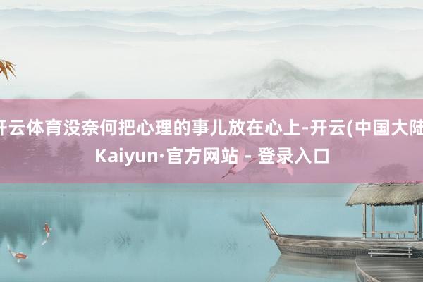 开云体育没奈何把心理的事儿放在心上-开云(中国大陆)Kaiyun·官方网站 - 登录入口