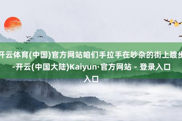 开云体育(中国)官方网站咱们手拉手在吵杂的街上踱步-开云(中国大陆)Kaiyun·官方网站 - 登录入口