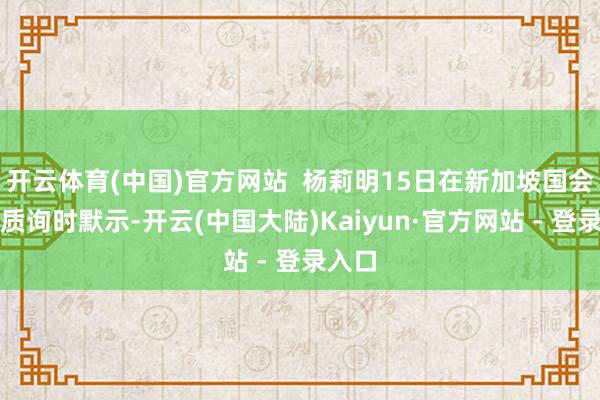 开云体育(中国)官方网站  杨莉明15日在新加坡国会应答质询时默示-开云(中国大陆)Kaiyun·官方网站 - 登录入口
