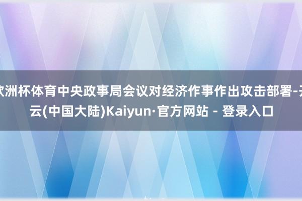 欧洲杯体育中央政事局会议对经济作事作出攻击部署-开云(中国大陆)Kaiyun·官方网站 - 登录入口