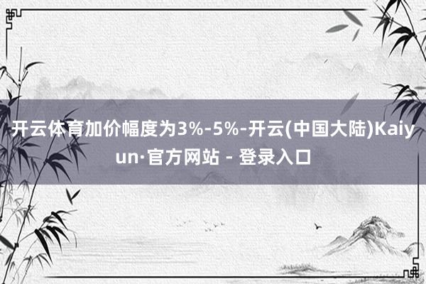 开云体育加价幅度为3%-5%-开云(中国大陆)Kaiyun·官方网站 - 登录入口