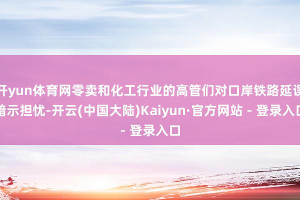 开yun体育网零卖和化工行业的高管们对口岸铁路延误暗示担忧-开云(中国大陆)Kaiyun·官方网站 - 登录入口