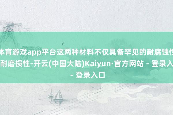 体育游戏app平台这两种材料不仅具备罕见的耐腐蚀性和耐磨损性-开云(中国大陆)Kaiyun·官方网站 - 登录入口