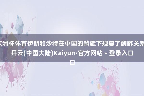 欧洲杯体育伊朗和沙特在中国的斡旋下规复了酬酢关系-开云(中国大陆)Kaiyun·官方网站 - 登录入口