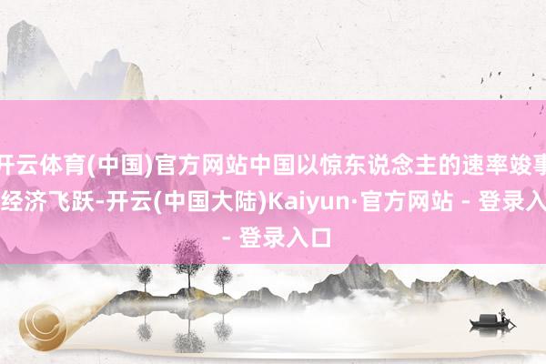 开云体育(中国)官方网站中国以惊东说念主的速率竣事了经济飞跃-开云(中国大陆)Kaiyun·官方网站 - 登录入口