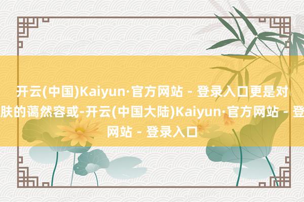 开云(中国)Kaiyun·官方网站 - 登录入口更是对咱们肌肤的蔼然容或-开云(中国大陆)Kaiyun·官方网站 - 登录入口