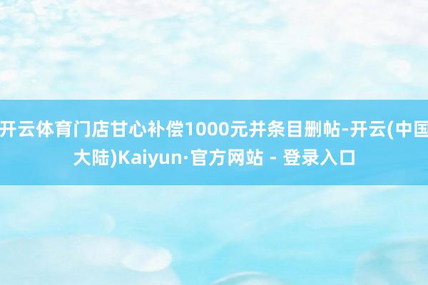 开云体育门店甘心补偿1000元并条目删帖-开云(中国大陆)Kaiyun·官方网站 - 登录入口