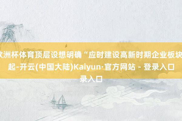 欧洲杯体育顶层设想明确“应时建设高新时期企业板块”起-开云(中国大陆)Kaiyun·官方网站 - 登录入口