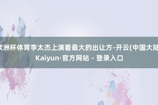 欧洲杯体育李太杰上演着最大的出让方-开云(中国大陆)Kaiyun·官方网站 - 登录入口