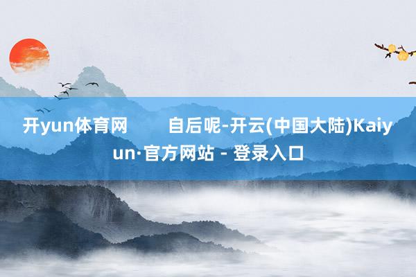 开yun体育网        自后呢-开云(中国大陆)Kaiyun·官方网站 - 登录入口